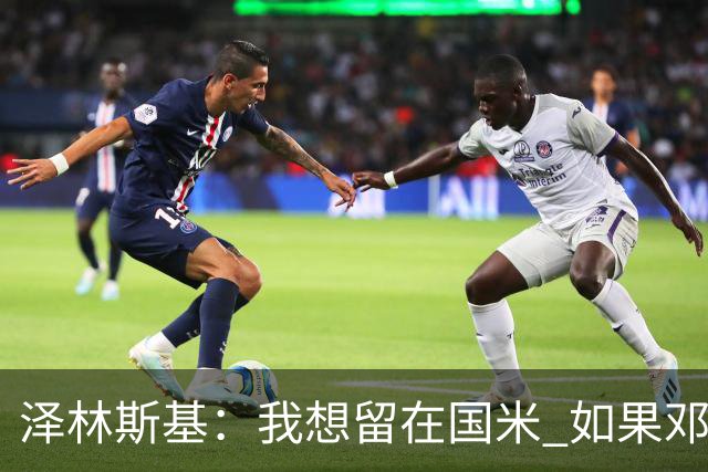 泽林斯基：我想留在国米 如果邓弗里斯加盟皇马就只需要祝他好运